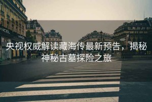 央視權(quán)威解讀藏海傳最新預(yù)告，揭秘神秘古墓探險(xiǎn)之旅