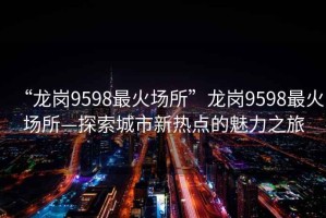 “龍崗9598最火場所”龍崗9598最火場所—探索城市新熱點的魅力之旅