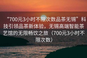 “700元3小時不限次數品茶無錫”科技引領品茶新體驗，無錫高端智能茶藝館的無限暢飲之旅（700元3小時不限次數）