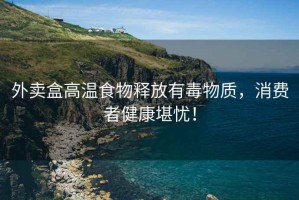 外賣盒高溫食物釋放有毒物質，消費者健康堪憂！
