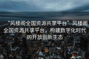 “風樓閣全國資源共享平臺”風樓閣全國資源共享平臺，構建數字化時代的開放創新生態