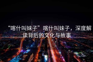 “喀什叫妹子”喀什叫妹子，深度解讀背后的文化與故事