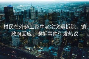 村民在外務工家中老宅突遭拆除，鎮政府回應，誤拆事件引發熱議