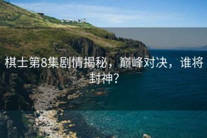 棋士第8集劇情揭秘，巔峰對決，誰將封神？