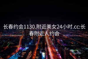 長春約會1130.附近美女24小時.cc:長春附近人約會