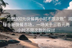 “合肥300元快餐兩小時不限次數”揭秘合肥快餐市場，一場關于三百元兩小時不限次數的探討