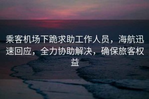 乘客機(jī)場(chǎng)下跪求助工作人員，海航迅速回應(yīng)，全力協(xié)助解決，確保旅客權(quán)益