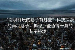 “南壩能玩的巷子有哪些”科技探索下的南壩巷子，揭秘那些值得一游的巷子秘境