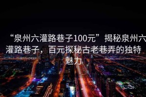 “泉州六灌路巷子100元”揭秘泉州六灌路巷子，百元探秘古老巷弄的獨(dú)特魅力