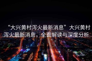 “大興黃村瀉火最新消息”大興黃村瀉火最新消息，全面解讀與深度分析