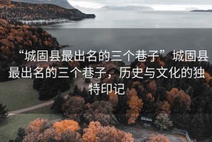 “城固縣最出名的三個巷子”城固縣最出名的三個巷子，歷史與文化的獨特印記