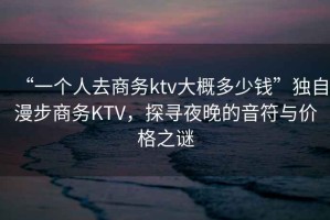 “一個人去商務ktv大概多少錢”獨自漫步商務KTV，探尋夜晚的音符與價格之謎
