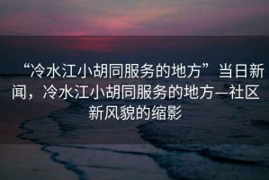 “冷水江小胡同服務的地方”當日新聞，冷水江小胡同服務的地方—社區新風貌的縮影