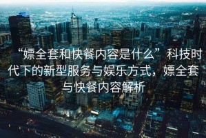 “嫖全套和快餐內(nèi)容是什么”科技時代下的新型服務(wù)與娛樂方式，嫖全套與快餐內(nèi)容解析