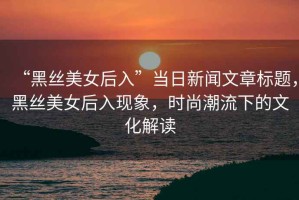 “黑絲美女后入”當日新聞文章標題，黑絲美女后入現象，時尚潮流下的文化解讀
