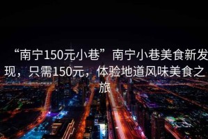 “南寧150元小巷”南寧小巷美食新發現，只需150元，體驗地道風味美食之旅