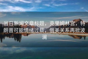 當(dāng)日新聞文章標(biāo)題，克里姆林宮，特朗普可能情緒過(guò)載，俄美關(guān)系再掀波瀾