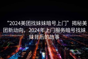 “2024美團找妹妹暗號上門”揭秘美團新動向，2024年上門服務暗號找妹妹背后的故事