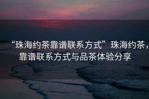“珠海約茶靠譜聯系方式”珠海約茶，靠譜聯系方式與品茶體驗分享