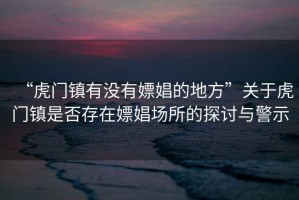 “虎門(mén)鎮(zhèn)有沒(méi)有嫖娼的地方”關(guān)于虎門(mén)鎮(zhèn)是否存在嫖娼場(chǎng)所的探討與警示