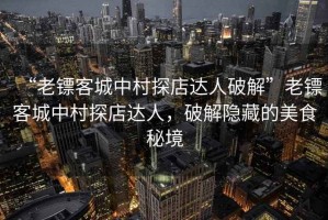 “老鏢客城中村探店達人破解”老鏢客城中村探店達人，破解隱藏的美食秘境