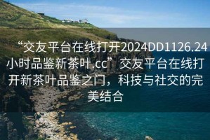 “交友平臺在線打開2024DD1126.24小時品鑒新茶葉.cc”交友平臺在線打開新茶葉品鑒之門，科技與社交的完美結(jié)合