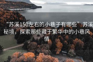 “蘇溪150左右的小巷子有哪些”蘇溪秘境，探索那些藏于繁華中的小巷風(fēng)情