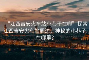 “江西吉安火車站小巷子在哪”探索江西吉安火車站周邊，神秘的小巷子在哪里？