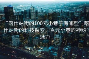 “喀什站街的100元小巷子有哪些”喀什站街的科技探索，百元小巷的神秘魅力