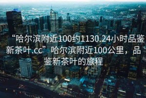 “哈爾濱附近100約1130.24小時品鑒新茶葉.cc”哈爾濱附近100公里，品鑒新茶葉的旅程