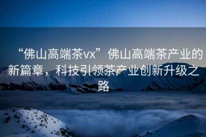 “佛山高端茶vx”佛山高端茶產業的新篇章，科技引領茶產業創新升級之路