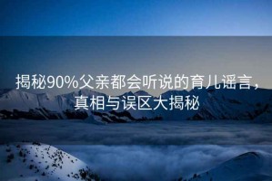 揭秘90%父親都會(huì)聽說的育兒謠言，真相與誤區(qū)大揭秘