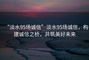 “淡水95場誠信”淡水95場誠信，構建誠信之橋，共筑美好未來