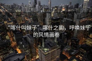 “喀什叫妹子”喀什之韻，呼喚妹子的風情畫卷