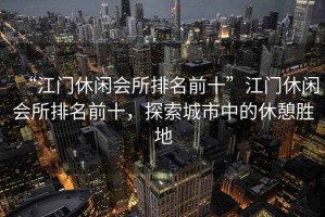“江門休閑會(huì)所排名前十”江門休閑會(huì)所排名前十，探索城市中的休憩勝地