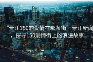 “晉江150的愛情在哪條街”晉江新聞，探尋150愛情街上的浪漫故事