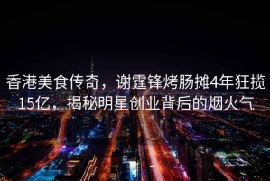 香港美食傳奇，謝霆鋒烤腸攤4年狂攬15億，揭秘明星創業背后的煙火氣