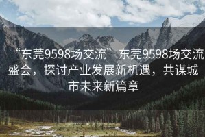 “東莞9598場交流”東莞9598場交流盛會，探討產業(yè)發(fā)展新機遇，共謀城市未來新篇章