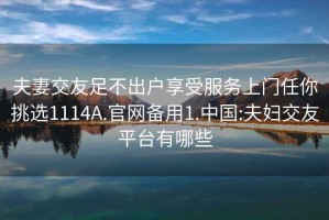 夫妻交友足不出戶享受服務上門任你挑選1114A.官網備用1.中國:夫婦交友平臺有哪些