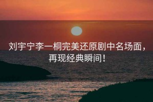 劉宇寧李一桐完美還原劇中名場面，再現經典瞬間！