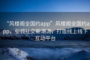 “風樓閣全國約app”風樓閣全國約app，引領社交新潮流，打造線上線下互動平臺