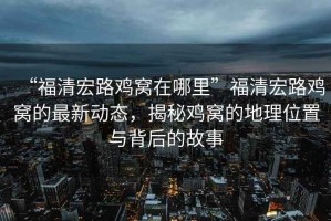 “福清宏路雞窩在哪里”福清宏路雞窩的最新動態，揭秘雞窩的地理位置與背后的故事
