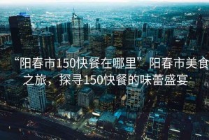 “陽春市150快餐在哪里”陽春市美食之旅，探尋150快餐的味蕾盛宴