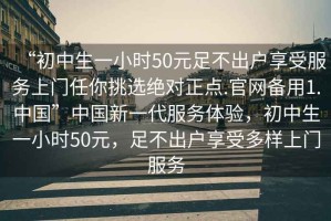 “初中生一小時(shí)50元足不出戶享受服務(wù)上門(mén)任你挑選絕對(duì)正點(diǎn).官網(wǎng)備用1.中國(guó)”中國(guó)新一代服務(wù)體驗(yàn)，初中生一小時(shí)50元，足不出戶享受多樣上門(mén)服務(wù)