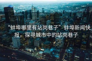 “蚌埠哪里有站崗巷子”蚌埠新聞快報，探尋城市中的站崗巷子