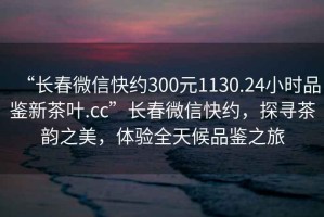 “長春微信快約300元1130.24小時品鑒新茶葉.cc”長春微信快約，探尋茶韻之美，體驗全天候品鑒之旅