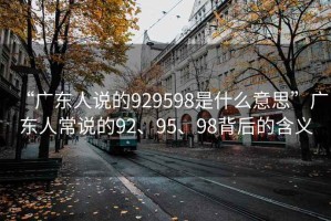 “廣東人說的929598是什么意思”廣東人常說的92、95、98背后的含義