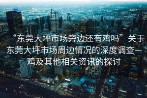 “東莞大坪市場旁邊還有雞嗎”關于東莞大坪市場周邊情況的深度調查—雞及其他相關資訊的探討