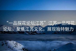 “一品探花論壇江蘇”江蘇一品探花論壇，聚焦江蘇文化，展現(xiàn)獨(dú)特魅力