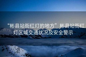 “彬縣站街紅燈的地方”彬縣站街紅燈區(qū)域交通狀況及安全警示